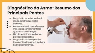 Diagnóstico da Asma: Resumo dos
Principais Pontos
● Diagnóstico envolve avaliação
clínica detalhada e testes
objetivos.
● A espirometria é o padrão-ouro,
mas testes complementares
ajudam na conﬁrmação.
● Uso de algoritmos melhora a
precisão diagnóstica.
● Diagnóstico correto permite
tratamento adequado e melhora
da qualidade de vida.
 