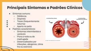 Principais Sintomas e Padrões Clínicos
● Sintomas comuns:
○ Sibilância
○ Dispneia
○ Tosse (frequentemente
noturna)
○ Aperto no peito
● Padrões característicos:
○ Sintomas intermitentes e
variáveis
○ Piora à noite ou de
madrugada
○ Desencadeados por
infecções, alérgenos, clima
frio ou exercício
 