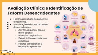 Avaliação Clínica e Identificação de
Fatores Desencadeantes
● Histórico detalhado do paciente é
fundamental.
● Identiﬁcação de fatores de risco e
desencadeantes:
○ Alérgenos (poeira, ácaros,
mofo, pólens)
○ Infecções respiratórias
○ Exercício físico e mudanças
climáticas
○ Fatores ocupacionais e
exposição a poluentes
 