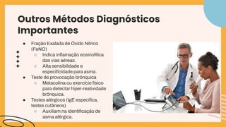 Outros Métodos Diagnósticos
Importantes
● Fraçāo Exalada de Óxido Nítrico
(FeNO)
○ Indica inﬂamação eosinofílica
das vias aéreas.
○ Alta sensibilidade e
especiﬁcidade para asma.
● Teste de provocação brônquica
○ Metacolina ou exercício físico
para detectar hiper-reatividade
brônquica.
● Testes alérgicos (IgE especíﬁca,
testes cutâneos)
○ Auxiliam na identiﬁcação de
asma alérgica.
 