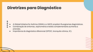 Diretrizes para Diagnóstico
● A Global Initiative for Asthma (GINA) e o NICE propõem ﬂuxogramas diagnósticos.
● Combinação de sintomas, espirometria e testes complementares aumenta a
precisão.
● Importância do diagnóstico diferencial (DPOC, bronquite crônica, IC).
 