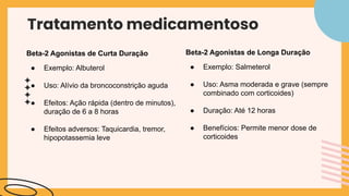 Tratamento medicamentoso
Beta-2 Agonistas de Curta Duração
● Exemplo: Albuterol
● Uso: Alívio da broncoconstrição aguda
● Efeitos: Ação rápida (dentro de minutos),
duração de 6 a 8 horas
● Efeitos adversos: Taquicardia, tremor,
hipopotassemia leve
Beta-2 Agonistas de Longa Duração
● Exemplo: Salmeterol
● Uso: Asma moderada e grave (sempre
combinado com corticoides)
● Duração: Até 12 horas
● Benefícios: Permite menor dose de
corticoides
 