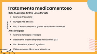 Tratamento medicamentoso
Beta-2 Agonistas de Ultra Longa Duração
● Exemplo: Indacaterol
● Duração: Até 24 horas
● Uso: Casos moderados a graves, sempre com corticoides
Anticolinérgicos
● Exemplo: Ipratrópio e Tiotrópio
● Mecanismo: Inibem receptores muscarínicos (M3)
● Uso: Associado a beta-2 agonistas
● Efeitos adversos: Boca seca, visão turva
 