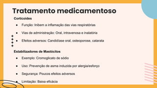 Tratamento medicamentoso
Corticoides
● Função: Inibem a inflamação das vias respiratórias
● Vias de administração: Oral, intravenosa e inalatória
● Efeitos adversos: Candidíase oral, osteoporose, catarata
Estabilizadores de Mastócitos
● Exemplo: Cromoglicato de sódio
● Uso: Prevenção de asma induzida por alergia/esforço
● Segurança: Poucos efeitos adversos
● Limitação: Baixa eficácia
 