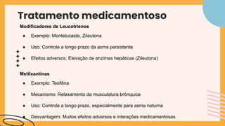 Tratamento medicamentoso
Modificadores de Leucotrienos
● Exemplo: Montelucaste, Zileutona
● Uso: Controle a longo prazo da asma persistente
● Efeitos adversos: Elevação de enzimas hepáticas (Zileutona)
Metilxantinas
● Exemplo: Teofilina
● Mecanismo: Relaxamento da musculatura brônquica
● Uso: Controle a longo prazo, especialmente para asma noturna
● Desvantagem: Muitos efeitos adversos e interações medicamentosas
 
