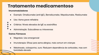 Tratamento medicamentoso
Imunomoduladores
● Exemplo: Omalizumabe (anti-IgE), Benralizumabe, Mepolizumabe, Reslizumabe
● Uso: Asma grave refratária
● Critérios: Níveis elevados de IgE ou eosinófilos
● Administração: Subcutânea ou intravenosa
Outros Fármacos
● Magnésio: Uso emergencial
● Imunoterapia: Eficaz para asma alérgica, mais comum em crianças
● Metotrexato, ciclosporina, ouro: Reduzem dependência de corticoides, mas com
toxicidade elevada
 