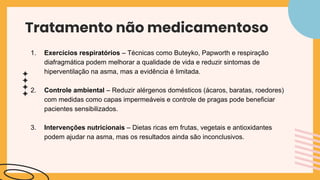 Tratamento não medicamentoso
1. Exercícios respiratórios – Técnicas como Buteyko, Papworth e respiração
diafragmática podem melhorar a qualidade de vida e reduzir sintomas de
hiperventilação na asma, mas a evidência é limitada.
2. Controle ambiental – Reduzir alérgenos domésticos (ácaros, baratas, roedores)
com medidas como capas impermeáveis e controle de pragas pode beneficiar
pacientes sensibilizados.
3. Intervenções nutricionais – Dietas ricas em frutas, vegetais e antioxidantes
podem ajudar na asma, mas os resultados ainda são inconclusivos.
 