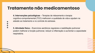 Tratamento não medicamentoso
4. Intervenções psicológicas – Terapias de relaxamento e terapia
cognitivo-comportamental (TCC) melhoram a qualidade de vida e ajudam na
adesão ao tratamento e no controle do estresse.
5. Atividade física – Exercícios aeróbicos regulares e reabilitação pulmonar
podem melhorar a função pulmonar, reduzir a inflamação e aumentar a capacidade
respiratória.
 