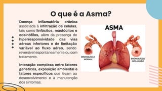 O que é a Asma?
Doença inﬂamatória crônica
associada à inﬁltração de células,
tais como linfócitos, mastócitos e
eosinóﬁlos, além da presença de
hiperresponsividade das vias
aéreas inferiores e de limitação
variável ao ﬂuxo aéreo, sendo
reversível espontaneamente ou com
tratamento.
Interação complexa entre fatores
genéticos, exposição ambiental e
fatores especíﬁcos que levam ao
desenvolvimento e à manutenção
dos sintomas.
 