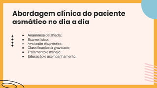 Abordagem clínica do paciente
asmático no dia a dia
● Anamnese detalhada;
● Exame físico;
● Avaliação diagnóstica;
● Classiﬁcação da gravidade;
● Tratamento e manejo;
● Educação e acompanhamento.
 