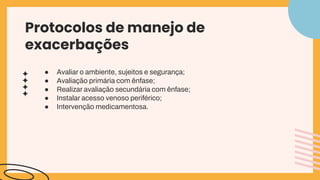 ● Avaliar o ambiente, sujeitos e segurança;
● Avaliação primária com ênfase;
● Realizar avaliação secundária com ênfase;
● Instalar acesso venoso periférico;
● Intervenção medicamentosa.
Protocolos de manejo de
exacerbações
 