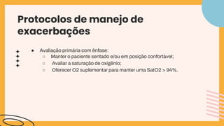 ● Avaliação primária com ênfase:
○ Manter o paciente sentado e/ou em posição confortável;
○ Avaliar a saturação de oxigênio;
○ Oferecer O2 suplementar para manter uma SatO2 > 94%.
Protocolos de manejo de
exacerbações
 