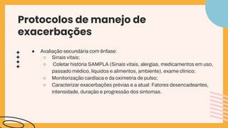 ● Avaliação secundária com ênfase:
○ Sinais vitais;
○ Coletar história SAMPLA (Sinais vitais, alergias, medicamentos em uso,
passado médico, líquidos e alimentos, ambiente), exame clínico;
○ Monitorização cardíaca e da oximetria de pulso;
○ Caracterizar exacerbações prévias e a atual: Fatores desencadeantes,
intensidade, duração e progressão dos sintomas.
Protocolos de manejo de
exacerbações
 