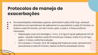 ● Em exacerbações moderadas a graves, administrar 4 jatos (400 mcg - aerossol
dosimétrico com aerocâmara) de salbutamol (ou equivalente) a cada 10 minutos, ou
8 jatos a cada 20 minutos, por até 4 horas; após, a cada 1-4 horas conforme
necessário:
○ Nebulização (usar soro ﬁsiológico - 5 mL): 2,5 mg a 5 mg de salbutamol (10-20
gotas - solução inalante) a cada 20 minutos por 3 doses, então 2,5 a 10 mg a
cada 1- 4 horas, conforme evolução;
○ Em crianças (> 6 anos), 22,5-30 mcg/kg (até 9 jatos por dose, aerossol com
aerocâmara) a cada 20 minutos, depois conforme reavaliação clínica.
Protocolos de manejo de
exacerbações
 