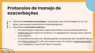 ● Administrar brometo de ipratrópio, nebulização (usar soro ﬁsiológico-5 mL): 40
gotas, apenas para exacerbações moderadas/graves;
● Administrar corticoide sistêmico:
○ Na exacerbação moderada ou grave administrar via oral preferencialmente;
○ Prednisolona 50 mg/dia em adultos e 1-2 mg/kg/dia em crianças (dose máxima
de 40 mg/dia);
○ A via endovenosa deve ser utilizada apenas em pacientes sem condições de via
oral (Hidrocortisona EV 100 mg 2 vezes ao dia, em adultos e metil-prednisolona
(1 a 2 mg/kg/dia e máximo 60 mg em crianças).
Protocolos de manejo de
exacerbações
 