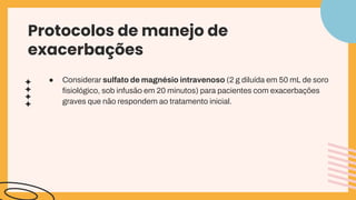 Protocolos de manejo de
exacerbações
● Considerar sulfato de magnésio intravenoso (2 g diluída em 50 mL de soro
ﬁsiológico, sob infusão em 20 minutos) para pacientes com exacerbações
graves que não respondem ao tratamento inicial.
 