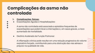 Complicações da asma não
controlada
1. Complicações físicas:
● Exacerbações Agudas e Hospitalizações:
A asma não controlada está associada a episódios frequentes de
exacerbações que podem levar a internações e, em casos graves, a risco
aumentado de mortalidade.
● Declínio Acelerado da Função Pulmonar:
A inﬂamação crônica pode resultar em uma redução progressiva do volume
expiratório forçado, contribuindo para uma obstrução das vias aéreas e
prejuízo na qualidade de vida.
 