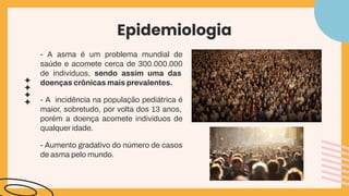 Epidemiologia
- A asma é um problema mundial de
saúde e acomete cerca de 300.000.000
de indivíduos, sendo assim uma das
doenças crônicas mais prevalentes.
- A incidência na população pediátrica é
maior, sobretudo, por volta dos 13 anos,
porém a doença acomete indivíduos de
qualquer idade.
- Aumento gradativo do número de casos
de asma pelo mundo.
 