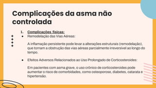 Complicações da asma não
controlada
1. Complicações físicas:
● Remodelação das Vias Aéreas:
A inﬂamação persistente pode levar a alterações estruturais (remodelação),
que tornam a obstrução das vias aéreas parcialmente irreversível ao longo do
tempo.
● Efeitos Adversos Relacionados ao Uso Prolongado de Corticosteroides:
Em pacientes com asma grave, o uso crônico de corticosteroides pode
aumentar o risco de comorbidades, como osteoporose, diabetes, catarata e
hipertensão.
 