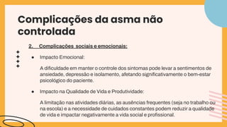 Complicações da asma não
controlada
2. Complicações sociais e emocionais:
● Impacto Emocional:
A diﬁculdade em manter o controle dos sintomas pode levar a sentimentos de
ansiedade, depressão e isolamento, afetando signiﬁcativamente o bem-estar
psicológico do paciente.
● Impacto na Qualidade de Vida e Produtividade:
A limitação nas atividades diárias, as ausências frequentes (seja no trabalho ou
na escola) e a necessidade de cuidados constantes podem reduzir a qualidade
de vida e impactar negativamente a vida social e proﬁssional.
 