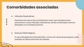 Comorbidades associadas
● Infecções Respiratórias:
Pacientes com asma não controlada têm maior risco de desenvolver
pneumonia e outras infecções respiratórias, devido à inﬂamação crônica e
alterações na imunidade pulmonar.
● Doenças Oftalmológicas:
O uso prolongado de corticosteroides, comum em casos de asma grave, pode
predispor ao desenvolvimento de catarata.
 