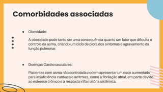 Comorbidades associadas
● Obesidade:
A obesidade pode tanto ser uma consequência quanto um fator que diﬁculta o
controle da asma, criando um ciclo de piora dos sintomas e agravamento da
função pulmonar.
● Doenças Cardiovasculares:
Pacientes com asma não controlada podem apresentar um risco aumentado
para insuﬁciência cardíaca e arritmias, como a ﬁbrilação atrial, em parte devido
ao estresse crônico e à resposta inﬂamatória sistêmica.
 