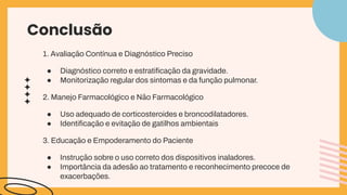 Conclusão
1. Avaliação Contínua e Diagnóstico Preciso
● Diagnóstico correto e estratiﬁcação da gravidade.
● Monitorização regular dos sintomas e da função pulmonar.
2. Manejo Farmacológico e Não Farmacológico
● Uso adequado de corticosteroides e broncodilatadores.
● Identiﬁcação e evitação de gatilhos ambientais
3. Educação e Empoderamento do Paciente
● Instrução sobre o uso correto dos dispositivos inaladores.
● Importância da adesão ao tratamento e reconhecimento precoce de
exacerbações.
 