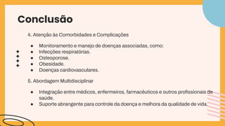 Conclusão
4. Atenção às Comorbidades e Complicações
● Monitoramento e manejo de doenças associadas, como:
● Infecções respiratórias.
● Osteoporose.
● Obesidade.
● Doenças cardiovasculares.
5. Abordagem Multidisciplinar
● Integração entre médicos, enfermeiros, farmacêuticos e outros proﬁssionais de
saúde.
● Suporte abrangente para controle da doença e melhora da qualidade de vida.
 