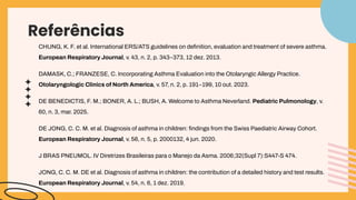 Referências
CHUNG, K. F. et al. International ERS/ATS guidelines on deﬁnition, evaluation and treatment of severe asthma.
European Respiratory Journal, v. 43, n. 2, p. 343–373, 12 dez. 2013.
DAMASK, C.; FRANZESE, C. Incorporating Asthma Evaluation into the Otolaryngic Allergy Practice.
Otolaryngologic Clinics of North America, v. 57, n. 2, p. 191–199, 10 out. 2023.
DE BENEDICTIS, F. M.; BONER, A. L.; BUSH, A. Welcome to Asthma Neverland. Pediatric Pulmonology, v.
60, n. 3, mar. 2025.
DE JONG, C. C. M. et al. Diagnosis of asthma in children: ﬁndings from the Swiss Paediatric Airway Cohort.
European Respiratory Journal, v. 56, n. 5, p. 2000132, 4 jun. 2020.
J BRAS PNEUMOL. IV Diretrizes Brasileiras para o Manejo da Asma. 2006;32(Supl 7):S447-S 474.
JONG, C. C. M. DE et al. Diagnosis of asthma in children: the contribution of a detailed history and test results.
European Respiratory Journal, v. 54, n. 6, 1 dez. 2019.
 