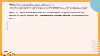 RANGEL, D. Farmacologia da Asma. [s.l: s.n.]. Disponível em:
<https://farmacoclinica.uff.br/wp-content/uploads/sites/237/2020/08/Aula__-_Farmacologia_da_Asma.pdf>.
NAWAZ, S. F.; RAVINDRAN, M.; KURUVILLA, M. E. Asthma diagnosis using patient-reported outcome
measures and objective diagnostic tests. Current Opinion in Pulmonary Medicine, v. Publish Ahead of Print, 7
mar. 2022.
 