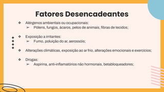 Fatores Desencadeantes
❖ Alérgenos ambientais ou ocupacionais:
➢ Pólens, fungos, ácaros, pelos de animais, ﬁbras de tecidos;
❖ Exposição a irritantes:
➢ Fumo, poluição do ar, aerossóis;
❖ Alterações climáticas, exposição ao ar frio, alterações emocionais e exercícios;
❖ Drogas:
➢ Aspirina, anti-inﬂamatórios não hormonais, betabloqueadores;
 