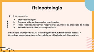 Fisiopatologia
❖ A asma envolve:
➢ Broncoconstrição
➢ Edema e inﬂamação das vias respiratórias
➢ Hiper-reatividade das vias respiratórias (aumento da produção de muco)
➢ Remodelamento das vias respiratórias
Inﬂamação brônquica (resulta em alterações estruturais das vias aéreas) =
Complexo espectro de interações celulares + Mediadores inﬂamatórios
 