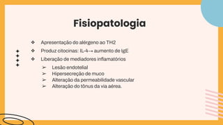 Fisiopatologia
❖ Apresentação do alérgeno ao TH2
❖ Produz citocinas: IL-4→ aumento de IgE
❖ Liberação de mediadores inﬂamatórios
➢ Lesão endotelial
➢ Hipersecreção de muco
➢ Alteração da permeabilidade vascular
➢ Alteração do tônus da via aérea.
 