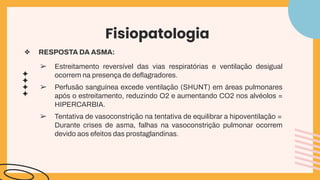 Fisiopatologia
❖ RESPOSTA DA ASMA:
➢ Estreitamento reversível das vias respiratórias e ventilação desigual
ocorrem na presença de deﬂagradores.
➢ Perfusão sanguínea excede ventilação (SHUNT) em áreas pulmonares
após o estreitamento, reduzindo O2 e aumentando CO2 nos alvéolos =
HIPERCARBIA.
➢ Tentativa de vasoconstrição na tentativa de equilibrar a hipoventilação =
Durante crises de asma, falhas na vasoconstrição pulmonar ocorrem
devido aos efeitos das prostaglandinas.
 