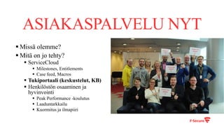 ASIAKASPALVELU NYT
§ Missä olemme?
§ Mitä on jo tehty?
§ ServiceCloud
§ Milestones, Entitlements
§ Case feed, Macros
§ Tukiportaali (keskustelut, KB)
§ Henkilöstön osaaminen ja
hyvinvointi
§ Peak Performance -koulutus
§ Laaduntarkkailu
§ Kuormitus ja ilmapiiri
 