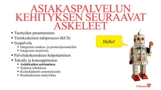 ASIAKASPALVELUN
KEHITYKSEN SEURAAVAT
ASKELEET§ Tuotteiden parantaminen
§ Tietokeskeinen tukiprosessi (KCS)
§ Itsepalvelu
§ Integrointi asiakas- ja partneriportaaleihin
§ Integrointi tuotteisiin
§ Palvelukokemuksen helpottaminen
§ Tekoäly ja koneoppiminen
§ Asiakkaiden auttaminen
§ Sisäinen tehokkuus
§ Kielenkäännön automatisointi
§ Reaaliaikainen analytiikka
Hello!
 