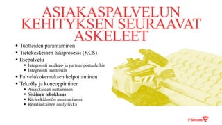 ASIAKASPALVELUN
KEHITYKSEN SEURAAVAT
ASKELEET§ Tuotteiden parantaminen
§ Tietokeskeinen tukiprosessi (KCS)
§ Itsepalvelu
§ Integrointi asiakas- ja partneriportaaleihin
§ Integrointi tuotteisiin
§ Palvelukokemuksen helpottaminen
§ Tekoäly ja koneoppiminen
§ Asiakkaiden auttaminen
§ Sisäinen tehokkuus
§ Kielenkäännön automatisointi
§ Reaaliaikainen analytiikka
 