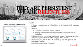 8
Cloud Protection for Salesforce
THEYARE PERSISTENT
WEARE RELENTLESS
§ F-Secure was established in1988 and listed on the Helsinki Stock Exchange
in 1999
§ Products:
Ø Consumer security and privacy solutions
Ø Security software and a wide range of cyber security services for
businesses
§ F-Secure's security experts have participated in more European cyber crime
scene investigations than any other company in the market
§ Products are sold in more than 100 countries by over 200 operators and
thousands of resellers.
§ Over 1,000 employees in 25 countries
FACTS:
EURm
EURm
 