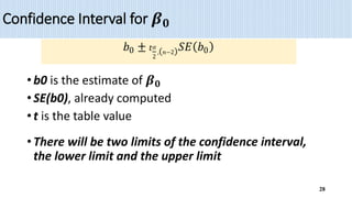 Confidence Interval for 𝜷𝟎
• b0 is the estimate of 𝜷𝟎
• SE(b0), already computed
• t is the table value
• There will be two limits of the confidence interval,
the lower limit and the upper limit
28
𝑏0 ± 𝑡𝛼
2
,(𝑛−2)𝑆𝐸(𝑏0)
 