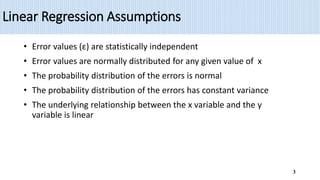 Linear Regression Assumptions
• Error values (ε) are statistically independent
• Error values are normally distributed for any given value of x
• The probability distribution of the errors is normal
• The probability distribution of the errors has constant variance
• The underlying relationship between the x variable and the y
variable is linear
3
 