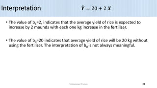 Interpretation
• The value of b1=2, indicates that the average yield of rice is expected to
increase by 2 maunds with each one kg increase in the fertilizer.
• The value of b0=20 indicates that average yield of rice will be 20 kg without
using the fertilizer. The interpretation of b0 is not always meaningful.
𝒀 = 20 + 2 𝑿
Muhammad Usman 38
 