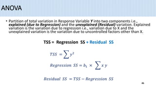ANOVA
• Partition of total variation in Response Variable Y into two components i.e.,
explained (due to Regression) and the unexplained (Residual) variation. Explained
variation is the variation due to regression i.e., variation due to X and the
unexplained variation is the variation due to uncontrolled factors other than X.
TSS = Regression SS + Residual SS
𝑇𝑆𝑆 = 𝑦2
𝑅𝑒𝑔𝑟𝑒𝑠𝑠𝑖𝑜𝑛 𝑆𝑆 = 𝑏1 × 𝑥 𝑦
𝑅𝑒𝑠𝑖𝑑𝑢𝑎𝑙 𝑆𝑆 = 𝑇𝑆𝑆 − 𝑅𝑒𝑔𝑟𝑒𝑠𝑠𝑖𝑜𝑛 𝑆𝑆
46
 