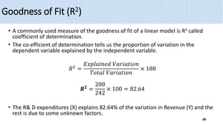 Goodness of Fit (R2)
• A commonly used measure of the goodness of fit of a linear model is R2 called
coefficient of determination.
• The co-efficient of determination tells us the proportion of variation in the
dependent variable explained by the independent variable.
𝑅2
=
𝐸𝑥𝑝𝑙𝑎𝑖𝑛𝑒𝑑 𝑉𝑎𝑟𝑖𝑎𝑡𝑖𝑜𝑛
𝑇𝑜𝑡𝑎𝑙 𝑉𝑎𝑟𝑖𝑎𝑡𝑖𝑜𝑛
× 100
𝑹𝟐
=
200
242
× 100 = 82.64
• The R& D expenditures (X) explains 82.64% of the variation in Revenue (Y) and the
rest is due to some unknown factors.
48
 