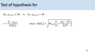 Test of hypothesis for
49
𝐻0: 𝜇𝑦/𝑥=9 ≤ 30 𝑣𝑠 𝐻1: 𝜇𝑦/𝑥=9 > 30
𝑡 =
𝑌𝑥 − 𝜇𝑦 𝑥
𝑆𝐸 𝑌𝑥
, 𝑤ℎ𝑒𝑟𝑒 SE 𝑌𝑥 = 𝑺𝟐
𝒀.𝑿
1
𝑛
+
𝑋0 − 𝑋 2
𝒙𝟐
 