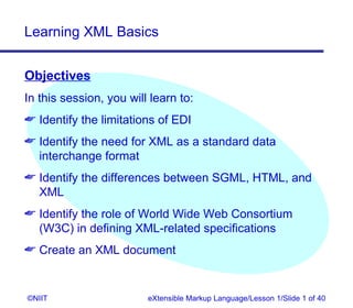 Learning XML Basics


Objectives
In this session, you will learn to:
 Identify the limitations of EDI
 Identify the need for XML as a standard data
  interchange format
 Identify the differences between SGML, HTML, and
  XML
 Identify the role of World Wide Web Consortium
  (W3C) in defining XML-related specifications
 Create an XML document


©NIIT                    eXtensible Markup Language/Lesson 1/Slide 1 of 40
 
