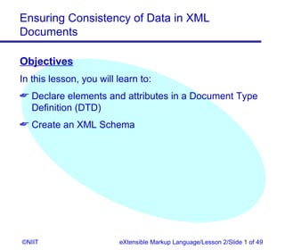 Ensuring Consistency of Data in XML
Documents

Objectives
In this lesson, you will learn to:
 Declare elements and attributes in a Document Type
  Definition (DTD)
 Create an XML Schema




©NIIT                    eXtensible Markup Language/Lesson 2/Slide 1 of 49
 