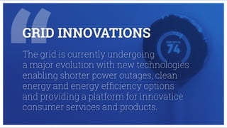 GRID INNOVATIONS
The grid is currently undergoing
a major evolution with new technologies
enabling shorter power outages, clean
energy and energy efﬁciency options
and providing a platform for innovatice
consumer services and products.
 