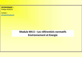 Module M4.5 – Les référentiels normatifs
Environnement et Energie
INTERVENANT :
Philippe ROESCH
Contact :
phroesch@yahoo.fr
 