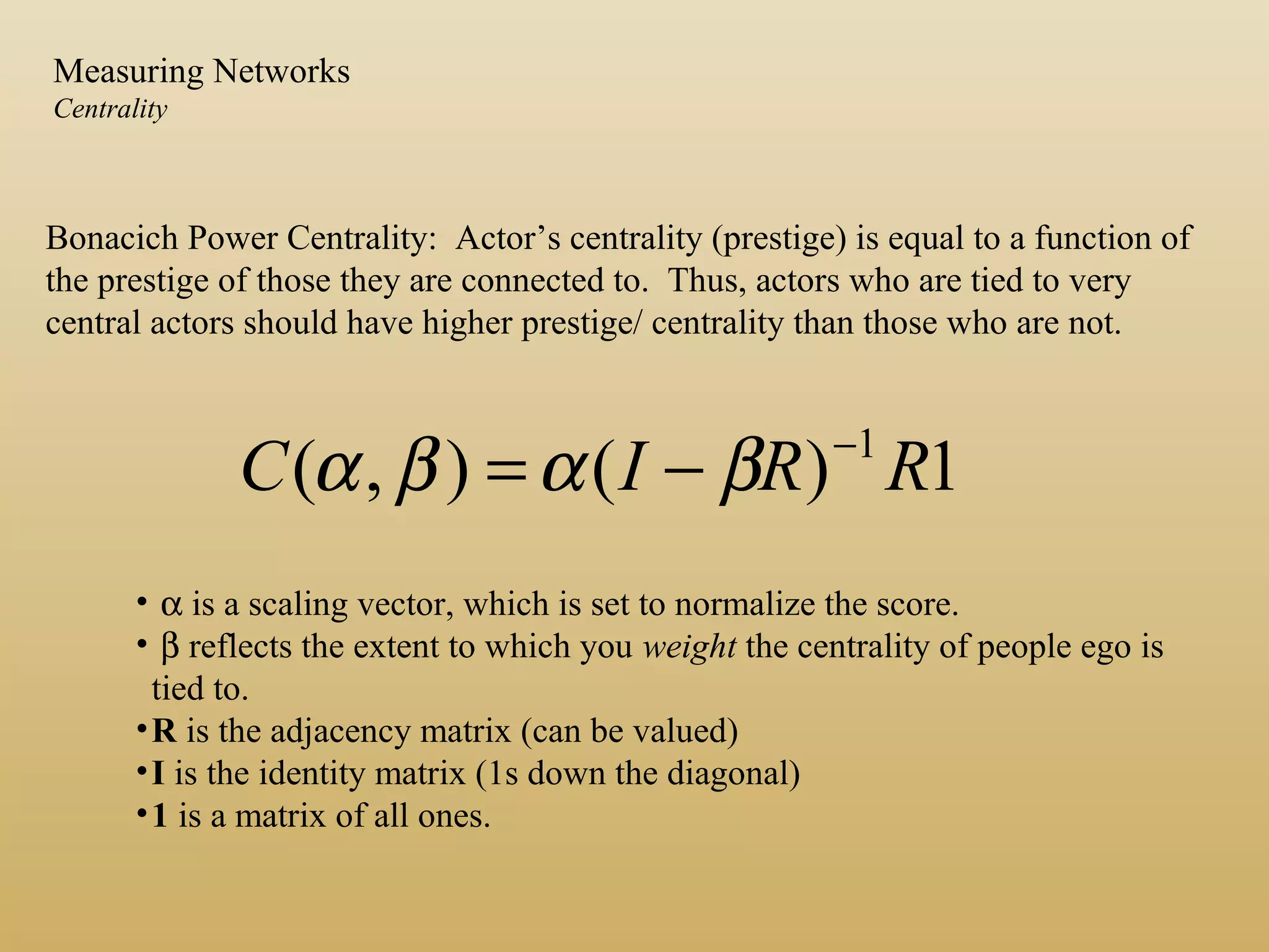 Bonacich Power Centrality: Actor’s centrality (prestige) is equal to a function of
the prestige of those they are connected to. Thus, actors who are tied to very
central actors should have higher prestige/ centrality than those who are not.
1)(),( 1
RRIC −
−= βαβα
• α is a scaling vector, which is set to normalize the score.
• β reflects the extent to which you weight the centrality of people ego is
tied to.
•R is the adjacency matrix (can be valued)
•I is the identity matrix (1s down the diagonal)
•1 is a matrix of all ones.
Measuring Networks
Centrality
 