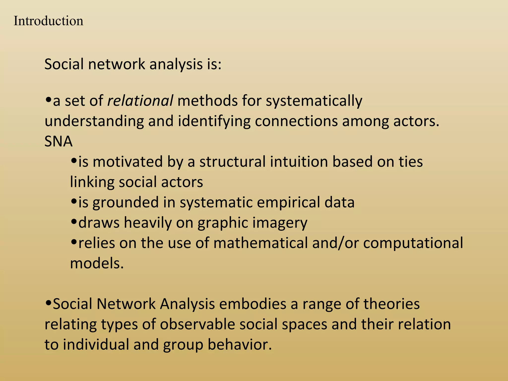Social network analysis is:
•a set of relational methods for systematically
understanding and identifying connections among actors.
SNA
•is motivated by a structural intuition based on ties
linking social actors
•is grounded in systematic empirical data
•draws heavily on graphic imagery
•relies on the use of mathematical and/or computational
models.
•Social Network Analysis embodies a range of theories
relating types of observable social spaces and their relation
to individual and group behavior.
Introduction
 
